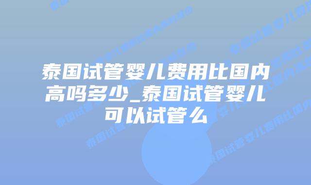 泰国试管婴儿费用比国内高吗多少_泰国试管婴儿可以试管么
