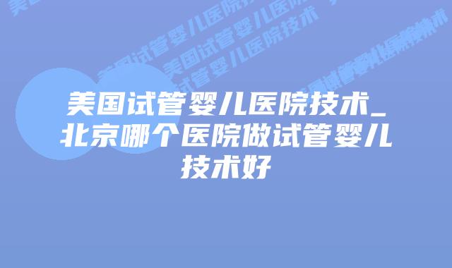 美国试管婴儿医院技术_北京哪个医院做试管婴儿技术好