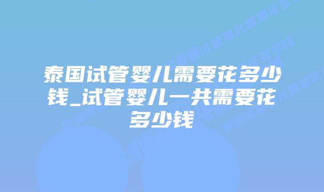 泰国试管婴儿需要花多少钱_试管婴儿一共需要花多少钱