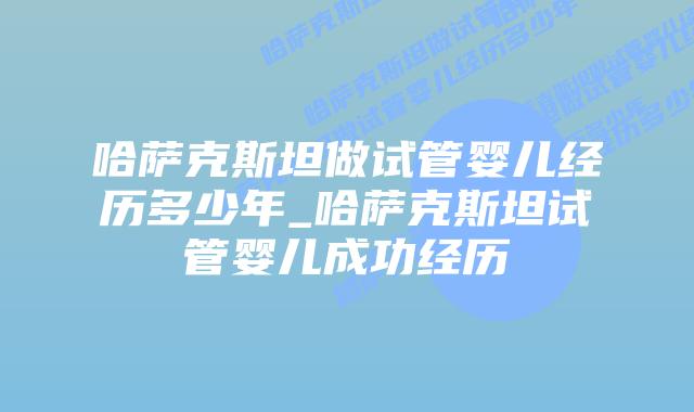 哈萨克斯坦做试管婴儿经历多少年_哈萨克斯坦试管婴儿成功经历