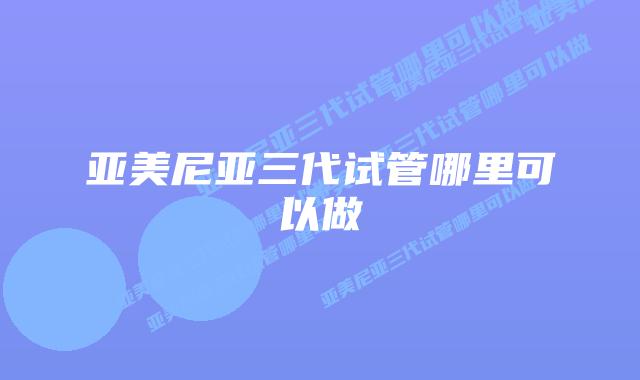 亚美尼亚三代试管哪里可以做