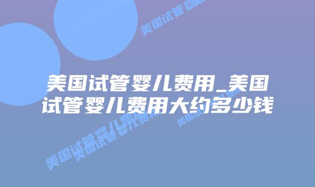 美国试管婴儿费用_美国试管婴儿费用大约多少钱