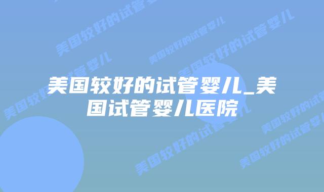 美国较好的试管婴儿_美国试管婴儿医院