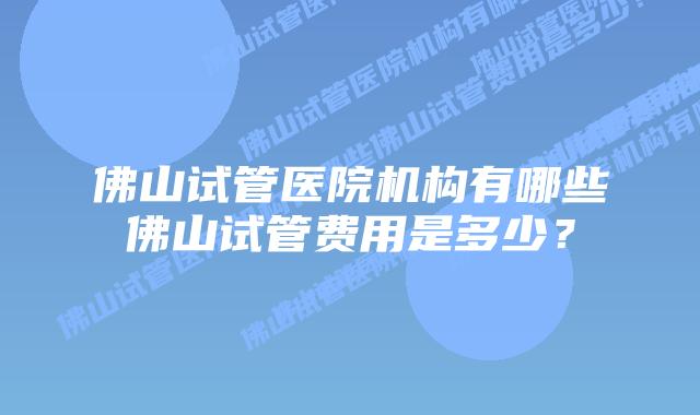 佛山试管医院机构有哪些佛山试管费用是多少？