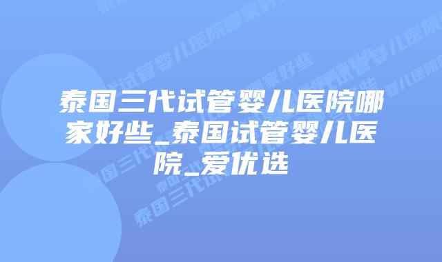泰国三代试管婴儿医院哪家好些_泰国试管婴儿医院_爱优选