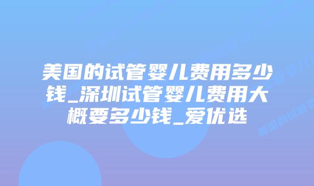 美国的试管婴儿费用多少钱_深圳试管婴儿费用大概要多少钱_爱优选