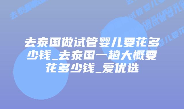 去泰国做试管婴儿要花多少钱_去泰国一趟大概要花多少钱_爱优选