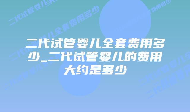 二代试管婴儿全套费用多少_二代试管婴儿的费用大约是多少