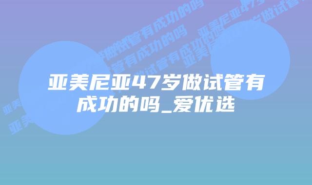 亚美尼亚47岁做试管有成功的吗_爱优选