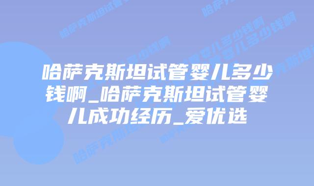 哈萨克斯坦试管婴儿多少钱啊_哈萨克斯坦试管婴儿成功经历_爱优选