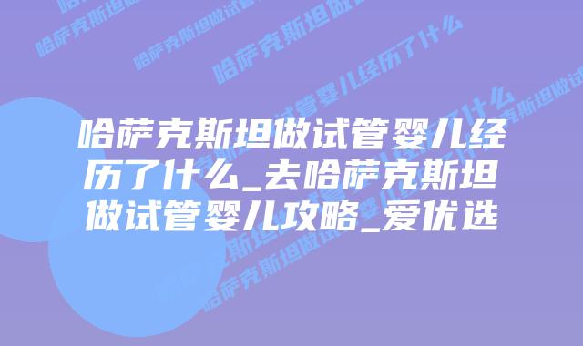 哈萨克斯坦做试管婴儿经历了什么_去哈萨克斯坦做试管婴儿攻略_爱优选