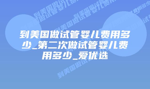 到美国做试管婴儿费用多少_第二次做试管婴儿费用多少_爱优选