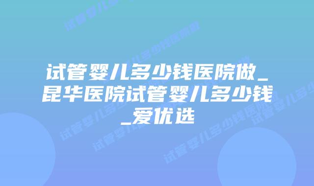 试管婴儿多少钱医院做_昆华医院试管婴儿多少钱_爱优选