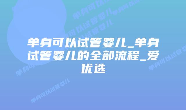 单身可以试管婴儿_单身试管婴儿的全部流程_爱优选