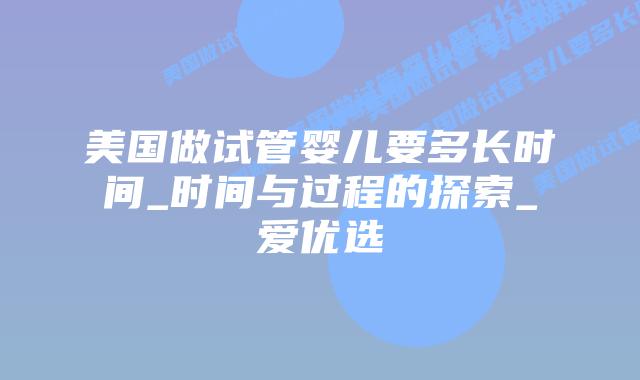 美国做试管婴儿要多长时间_时间与过程的探索_爱优选