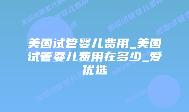 美国试管婴儿费用_美国试管婴儿费用在多少_爱优选