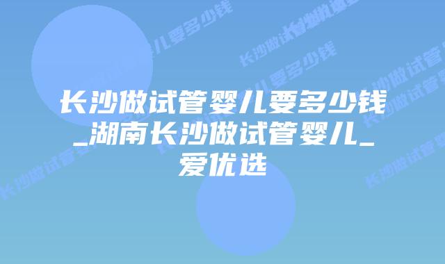 长沙做试管婴儿要多少钱_湖南长沙做试管婴儿_爱优选