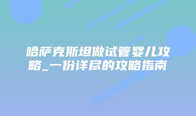 哈萨克斯坦做试管婴儿攻略_一份详尽的攻略指南