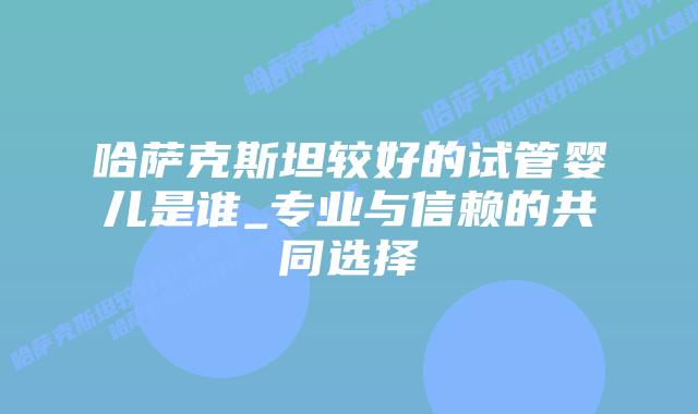 哈萨克斯坦较好的试管婴儿是谁_专业与信赖的共同选择