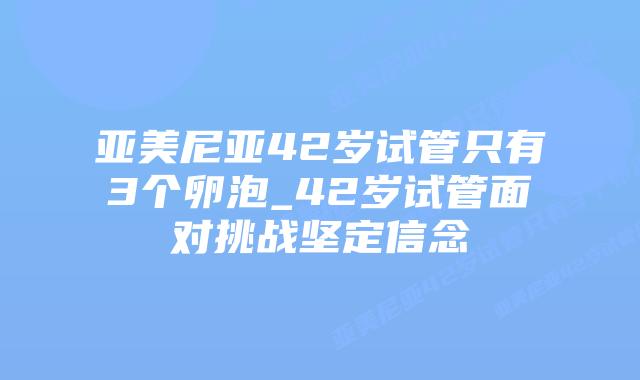 亚美尼亚42岁试管只有3个卵泡_42岁试管面对挑战坚定信念
