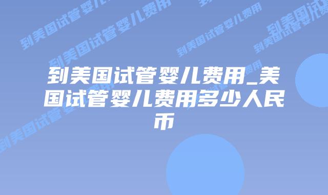 到美国试管婴儿费用_美国试管婴儿费用多少人民币