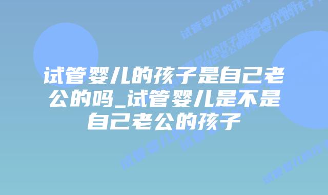 试管婴儿的孩子是自己老公的吗_试管婴儿是不是自己老公的孩子