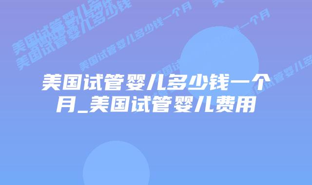 美国试管婴儿多少钱一个月_美国试管婴儿费用
