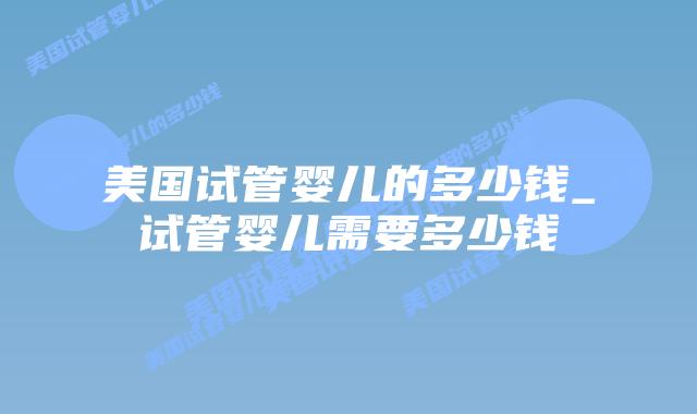 美国试管婴儿的多少钱_试管婴儿需要多少钱