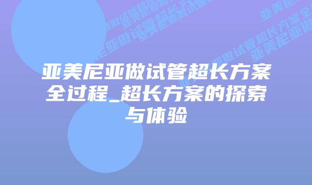 亚美尼亚做试管超长方案全过程_超长方案的探索与体验