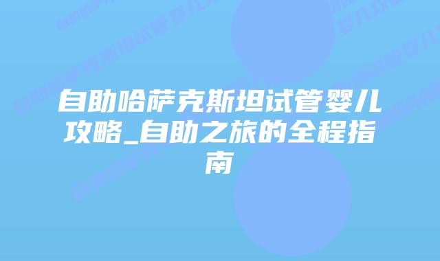 自助哈萨克斯坦试管婴儿攻略_自助之旅的全程指南
