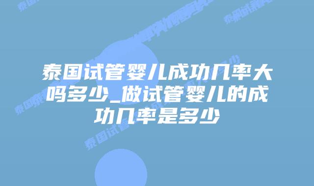 泰国试管婴儿成功几率大吗多少_做试管婴儿的成功几率是多少