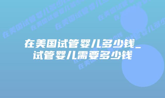 在美国试管婴儿多少钱_试管婴儿需要多少钱