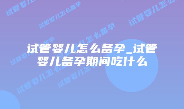 试管婴儿怎么备孕_试管婴儿备孕期间吃什么