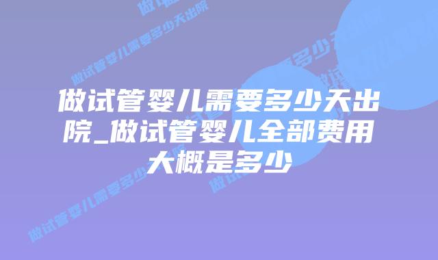 做试管婴儿需要多少天出院_做试管婴儿全部费用大概是多少