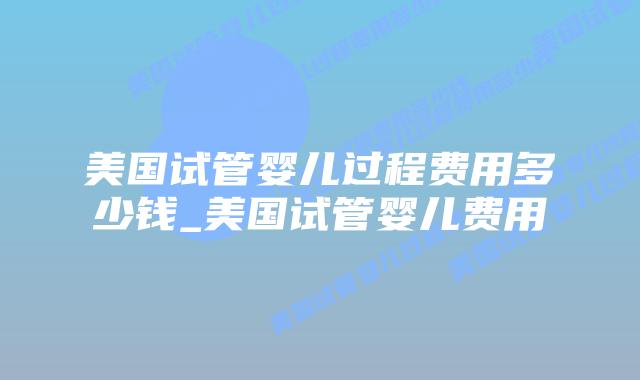 美国试管婴儿过程费用多少钱_美国试管婴儿费用