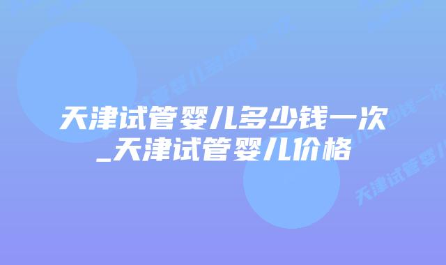 天津试管婴儿多少钱一次_天津试管婴儿价格