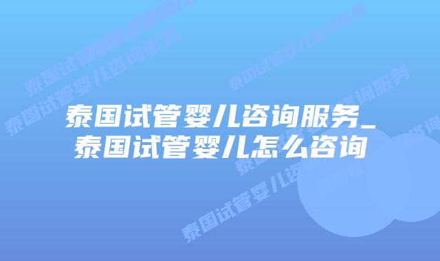 泰国试管婴儿咨询服务_泰国试管婴儿怎么咨询