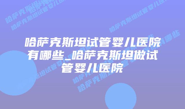 哈萨克斯坦试管婴儿医院有哪些_哈萨克斯坦做试管婴儿医院