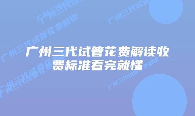 广州三代试管花费解读收费标准看完就懂