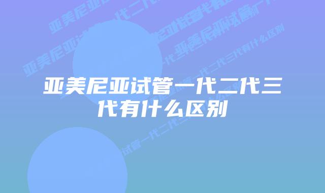 亚美尼亚试管一代二代三代有什么区别