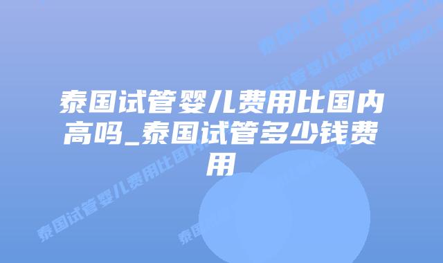泰国试管婴儿费用比国内高吗_泰国试管多少钱费用
