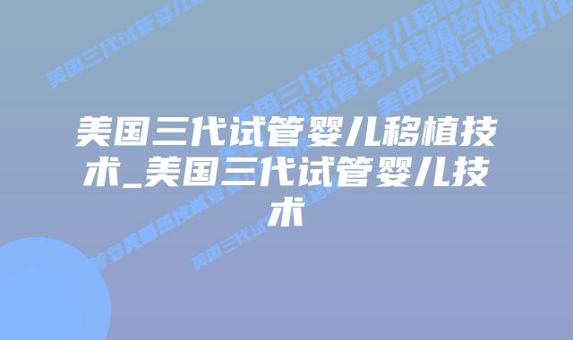 美国三代试管婴儿移植技术_美国三代试管婴儿技术