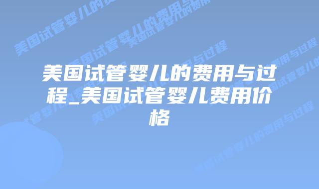 美国试管婴儿的费用与过程_美国试管婴儿费用价格