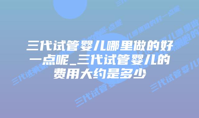 三代试管婴儿哪里做的好一点呢_三代试管婴儿的费用大约是多少