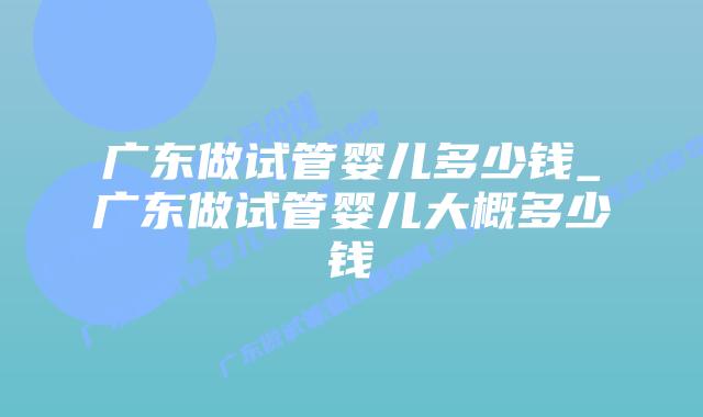 广东做试管婴儿多少钱_广东做试管婴儿大概多少钱