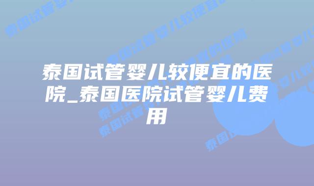 泰国试管婴儿较便宜的医院_泰国医院试管婴儿费用