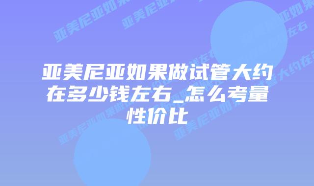 亚美尼亚如果做试管大约在多少钱左右_怎么考量性价比