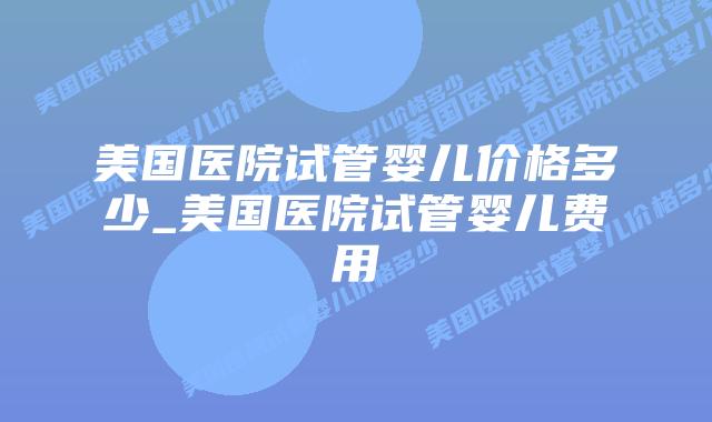 美国医院试管婴儿价格多少_美国医院试管婴儿费用