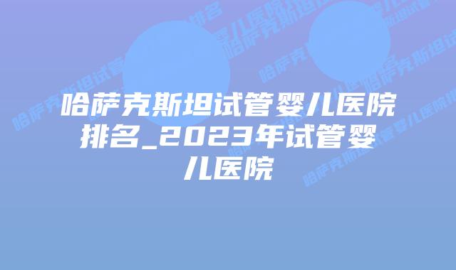 哈萨克斯坦试管婴儿医院排名_2023年试管婴儿医院