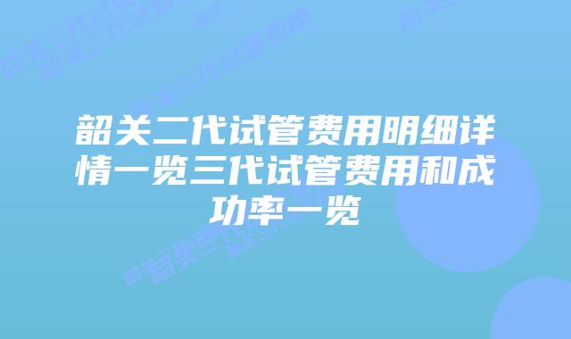 韶关二代试管费用明细详情一览三代试管费用和成功率一览